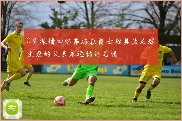 C罗深情回忆弗格森爵士称其为足球生涯的父亲永远铭记恩情