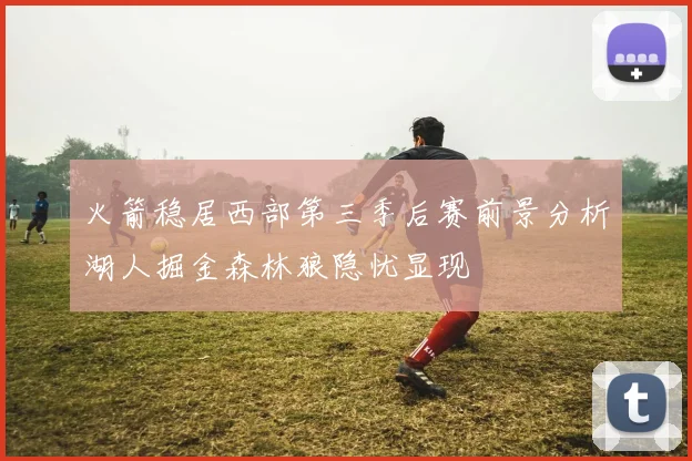 火箭稳居西部第三季后赛前景分析湖人掘金森林狼隐忧显现