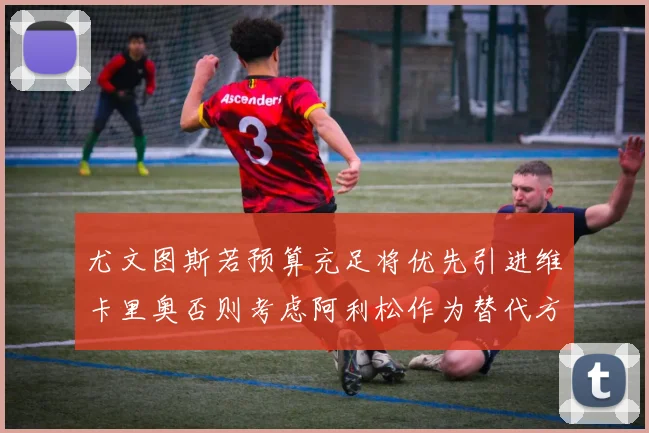 尤文图斯若预算充足将优先引进维卡里奥否则考虑阿利松作为替代方案