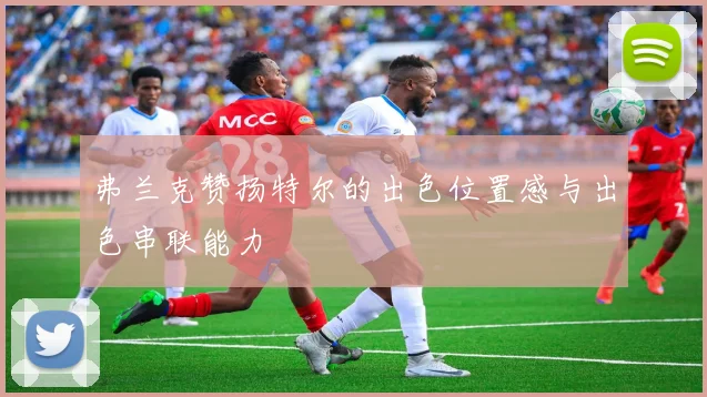 弗兰克赞扬特尔的出色位置感与出色串联能力
