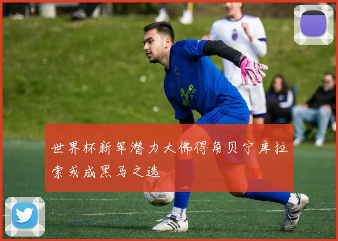 世界杯新军潜力大佛得角贝宁库拉索或成黑马之选