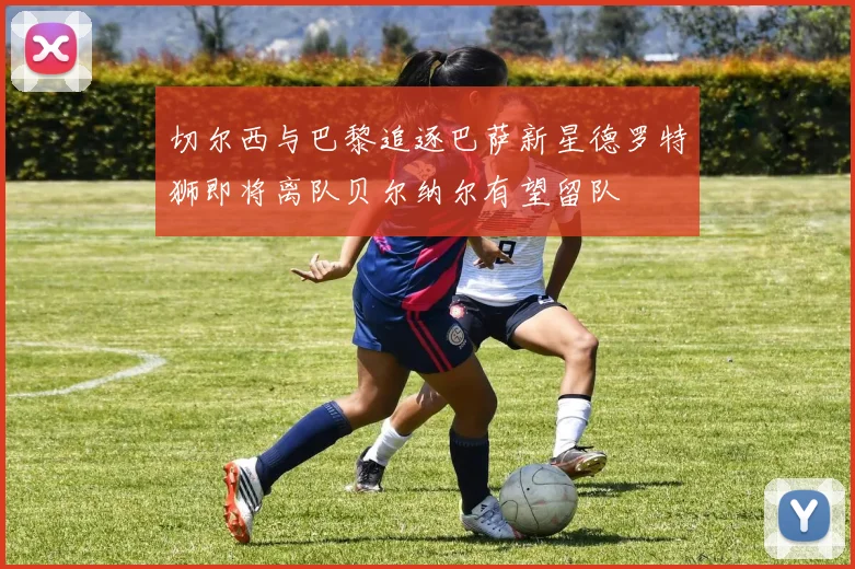 切尔西与巴黎追逐巴萨新星德罗特狮即将离队贝尔纳尔有望留队