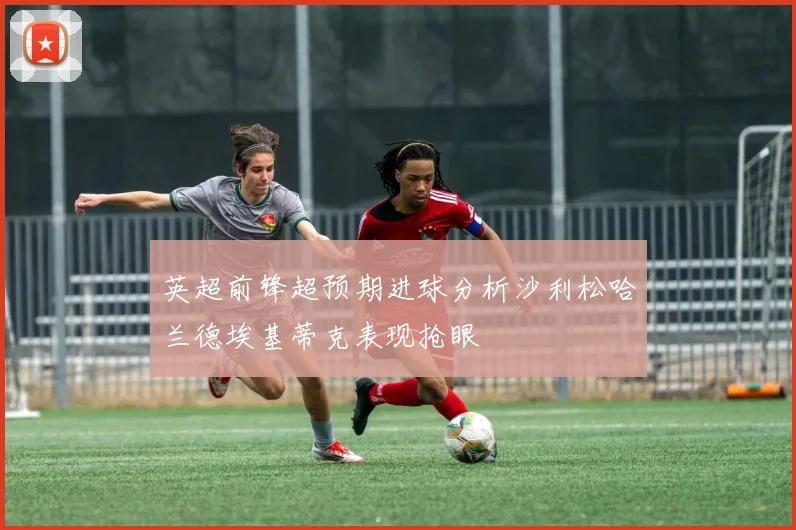 英超前锋超预期进球分析沙利松哈兰德埃基蒂克表现抢眼