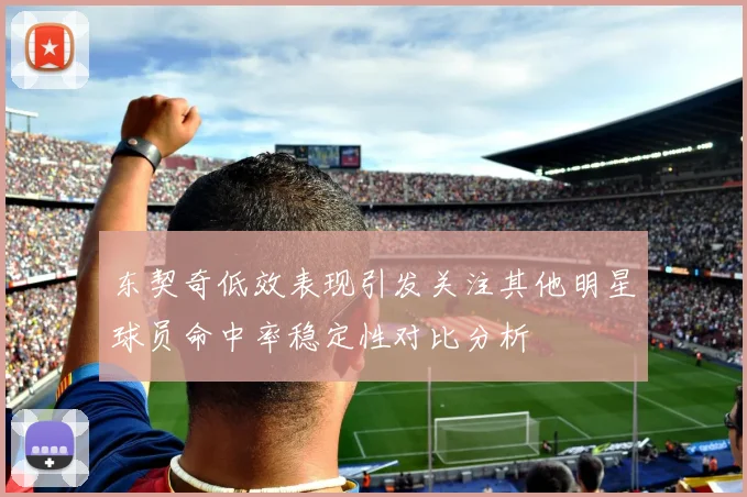 东契奇低效表现引发关注其他明星球员命中率稳定性对比分析