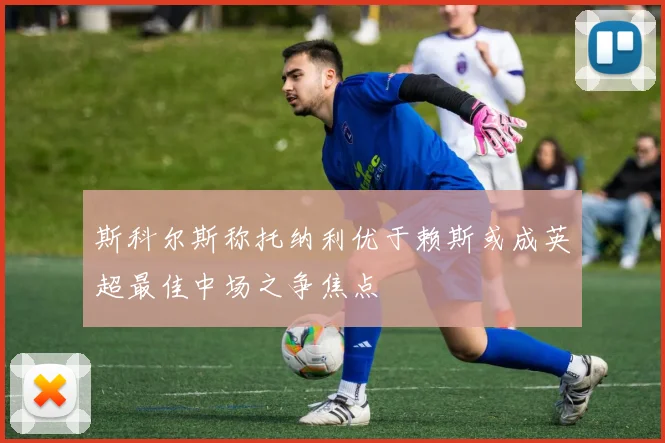 斯科尔斯称托纳利优于赖斯或成英超最佳中场之争焦点