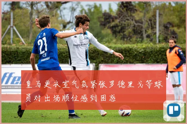 皇马更衣室气氛紧张罗德里戈等球员对出场顺位感到困惑