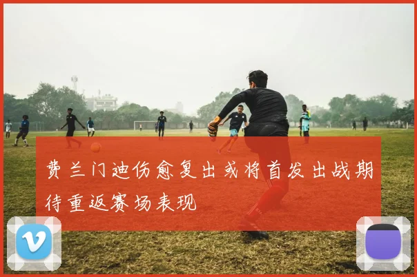 费兰门迪伤愈复出或将首发出战期待重返赛场表现