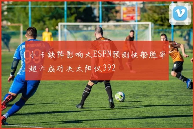 小卡缺阵影响大ESPN预测快船胜率超六成对决太阳仅392