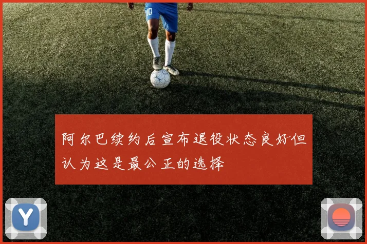 阿尔巴续约后宣布退役状态良好但认为这是最公正的选择