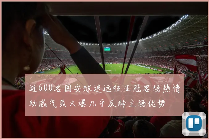 近600名国安球迷远征亚冠客场热情助威气氛火爆几乎反转主场优势