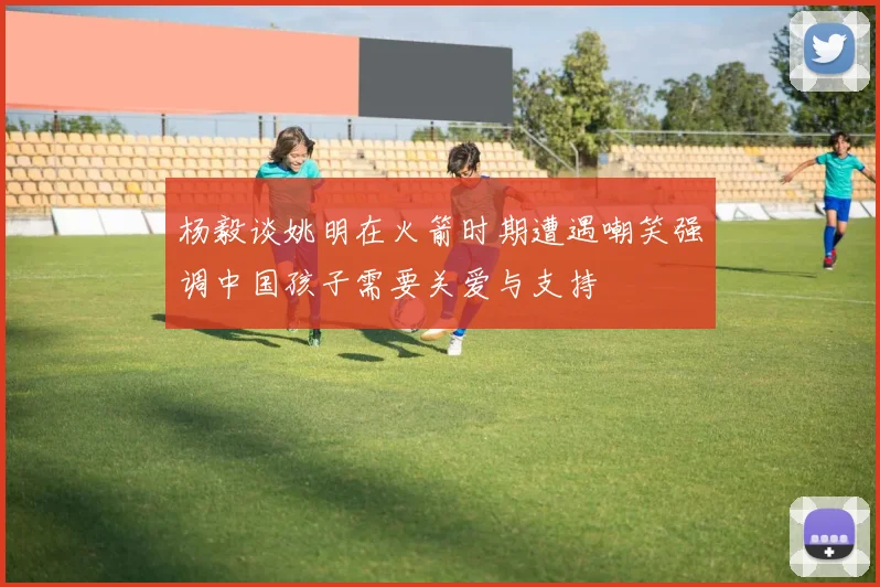 杨毅谈姚明在火箭时期遭遇嘲笑强调中国孩子需要关爱与支持