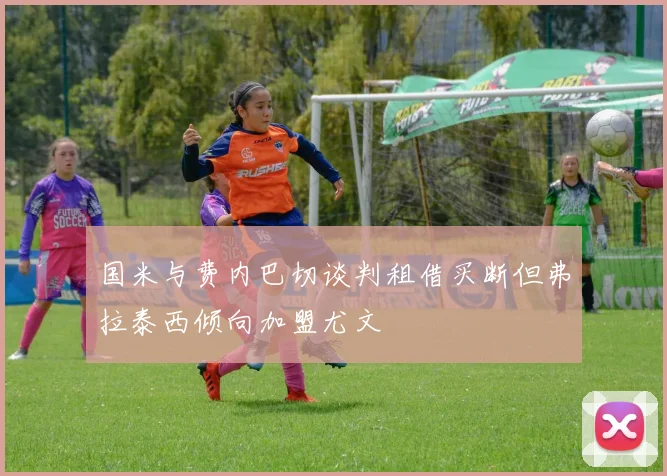国米与费内巴切谈判租借买断但弗拉泰西倾向加盟尤文