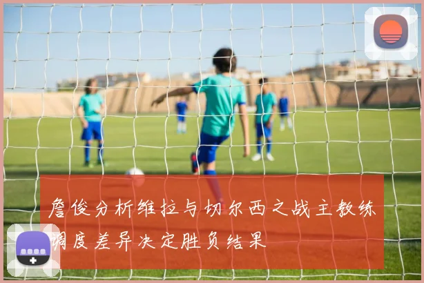 詹俊分析维拉与切尔西之战主教练调度差异决定胜负结果