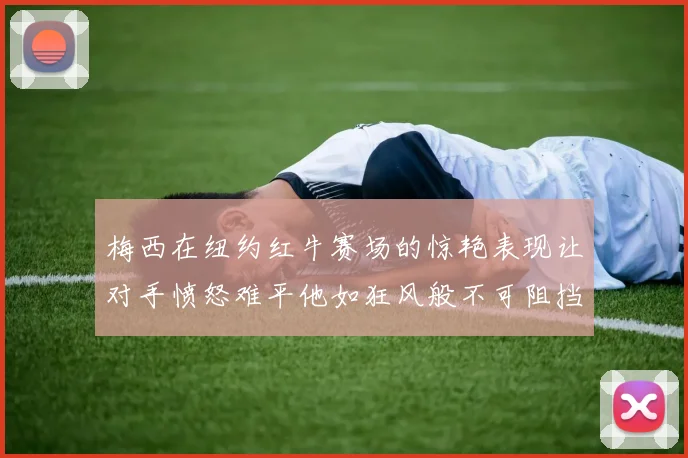 梅西在纽约红牛赛场的惊艳表现让对手愤怒难平他如狂风般不可阻挡