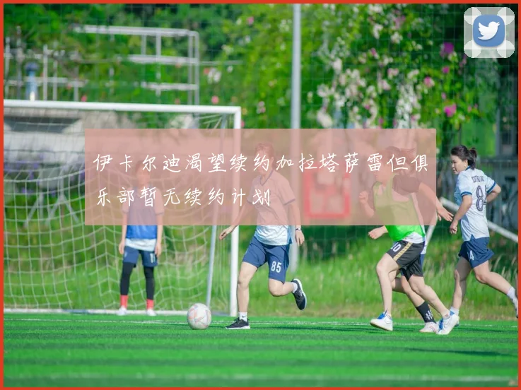 伊卡尔迪渴望续约加拉塔萨雷但俱乐部暂无续约计划