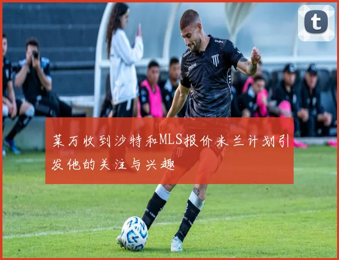 莱万收到沙特和MLS报价米兰计划引发他的关注与兴趣